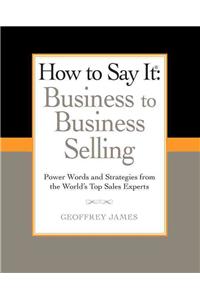 How to Say It: Business to Business Selling: Business to Business Selling: Power Words and Strategies from the World's Top Sales Experts