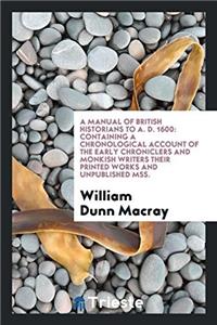 A Manual of British Historians to A. D. 1600: Containing a Chronological Account of the Early Chroniclers and Monkish Writers Their Printed Works and