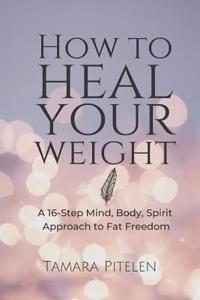 How To Heal Your Weight: A 16-Step Mind, Body, Spirit Approach to Fat Freedom