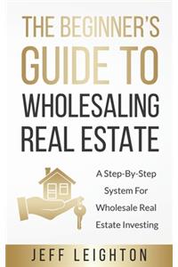 Beginner's Guide To Wholesaling Real Estate: : A Step-By-Step System For Wholesale Real Estate Investing