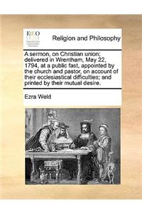 A sermon, on Christian union; delivered in Wrentham, May 22, 1794, at a public fast, appointed by the church and pastor, on account of their ecclesiastical difficulties; and printed by their mutual desire.