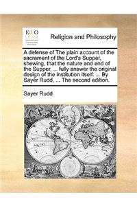 A defense of The plain account of the sacrament of the Lord's Supper, shewing, that the nature and end of the Supper, ... fully answer the original design of the institution itself: ... By Sayer Rudd, ... The second edition.