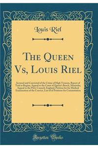 The Queen Vs, Louis Riel: Accused and Convicted of the Crime of High Treason, Report of Trial at Regina, Appeal to the Court of Queen's Bench, Manitoba, Appeal to the Privy Council, England, Petition for for Medical Examination of the Convict, List