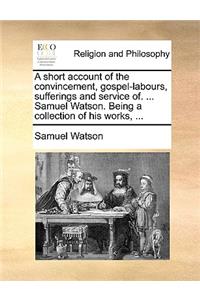 A Short Account of the Convincement, Gospel-Labours, Sufferings and Service Of. ... Samuel Watson. Being a Collection of His Works, ...