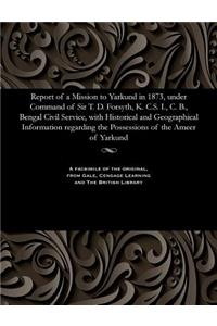 Report of a Mission to Yarkund in 1873, Under Command of Sir T. D. Forsyth, K. C.S. I., C. B., Bengal Civil Service, with Historical and Geographical Information Regarding the Possessions of the Ameer of Yarkund