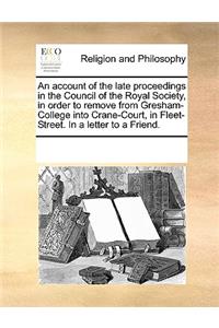 An account of the late proceedings in the Council of the Royal Society, in order to remove from Gresham-College into Crane-Court, in Fleet-Street. In a letter to a Friend.