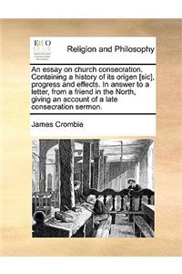 An Essay on Church Consecration. Containing a History of Its Origen [Sic], Progress and Effects. in Answer to a Letter, from a Friend in the North, Giving an Account of a Late Consecration Sermon.