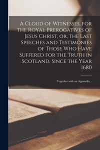 Cloud of Witnesses, for the Royal Prerogatives of Jesus Christ, or, the Last Speeches and Testimonies of Those Who Have Suffered for the Truth in Scotland, Since the Year 1680: Together With an Appendix, .