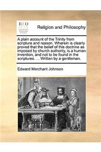 A plain account of the Trinity from scripture and reason. Wherein is clearly proved that the belief of this doctrine as imposed by church authority, is a human invention, and not to be found in the scriptures. ... Written by a gentleman.