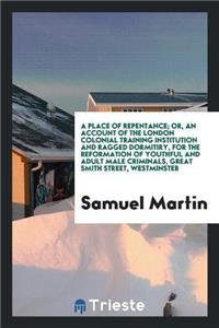 Place of Repentance; Or, an Account of the London Colonial Training Institution and Ragged Dormitiry, for the Reformation of Youthful and Adult Male Criminals, Great Smith Street, Westminster