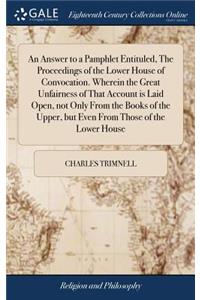 An Answer to a Pamphlet Entituled, the Proceedings of the Lower House of Convocation. Wherein the Great Unfairness of That Account Is Laid Open, Not Only from the Books of the Upper, But Even from Those of the Lower House