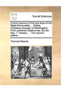 A Short Account of the Last Days of the Right Honourable ... Selina, Countess Dowager of Huntingdon. from Authentic Testimonies. by the Rev. T. Haweis, ... the Second Edition.