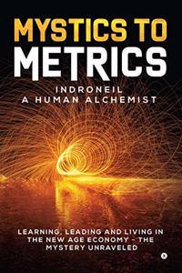 Mystics to Metrics: LEARNING, LEADING AND LIVING IN THE NEW AGE ECONOMY - THE MYSTERY UNRAVELED