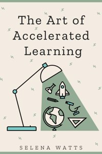 Art of Accelerated Learning: Proven Scientific Strategies for Speed Reading, Faster Learning and Unlocking Your Full Potential