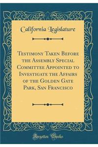 Testimony Taken Before the Assembly Special Committee Appointed to Investigate the Affairs of the Golden Gate Park, San Francisco (Classic Reprint)