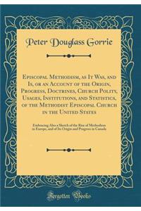 Episcopal Methodism, as It Was, and Is, or an Account of the Origin, Progress, Doctrines, Church Polity, Usages, Institutions, and Statistics, of the Methodist Episcopal Church in the United States: Embracing Also a Sketch of the Rise of Methodism