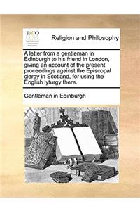 A letter from a gentleman in Edinburgh to his friend in London, giving an account of the present proceedings against the Episcopal clergy in Scotland, for using the English lyturgy there.