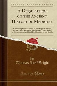 A Disquisition on the Ancient History of Medicine: Comprising Critical Notices of the Origin of Medical Science, Its Vicissitudes in the Remotest Times, and of Its Reconstruction and Final Establishment by the Greeks (Classic Reprint): Comprising Critical Notices of the Origin of Medical Science, Its Vicissitudes in the Remotest Times, and of Its Reconstruction and Final Establishm