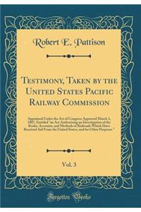 Testimony, Taken by the United States Pacific Railway Commission, Vol. 3: Appointed Under the Act of Congress Approved March 3, 1887, Entitled an ACT Authorizing an Investigation of the Books, Accounts, and Methods of Railroads Which Have Received