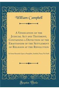 A Vindication of the Judicial ACT and Testimony, Containing a Detection of the Erastianism of the Settlement of Religion at the Revolution: In Some Remarks Upon a Pamphlet, Intitled, Fancy No Faith (Classic Reprint)