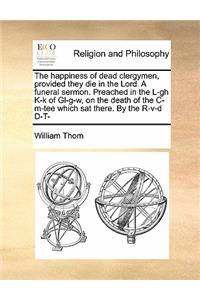 The Happiness of Dead Clergymen, Provided They Die in the Lord. a Funeral Sermon. Preached in the L-Gh K-K of Gl-G-W, on the Death of the C-M-Tee Which SAT There. by the R-V-D D-T-