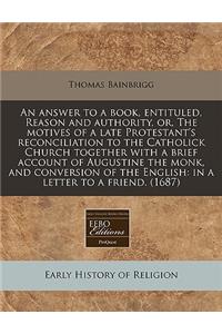 An Answer to a Book, Entituled, Reason and Authority, Or, the Motives of a Late Protestant's Reconciliation to the Catholick Church Together with a Brief Account of Augustine the Monk, and Conversion of the English: In a Letter to a Friend. (1687)