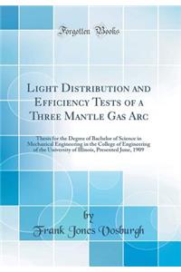 Light Distribution and Efficiency Tests of a Three Mantle Gas ARC: Thesis for the Degree of Bachelor of Science in Mechanical Engineering in the College of Engineering of the University of Illinois, Presented June, 1909 (Classic Reprint)