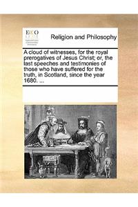 A Cloud of Witnesses, for the Royal Prerogatives of Jesus Christ; Or, the Last Speeches and Testimonies of Those Who Have Suffered for the Truth, in Scotland, Since the Year 1680. ...