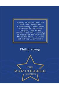 History of Mexico, Her Civil Wars, and Colonial and Revolutionary Annals: From the Period of the Spanish Conquest, 1520, to the Present Time, 1847, Including an Account of the War with the United States, Its Causes and Military Achievements - War C