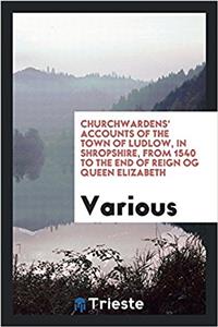 Churchwardens' Accounts of the Town of Ludlow, in Shropshire, from 1540 to the End of Reign Og Queen Elizabeth