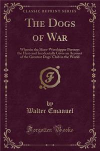 The Dogs of War: Wherein the Hero-Worshipper Portrays the Hero and Incidentally Gives an Account of the Greatest Dogs' Club in the World (Classic Reprint): Wherein the Hero-Worshipper Portrays the Hero and Incidentally Gives an Account of the Greatest Dogs' Club in the World (Classic Reprint)