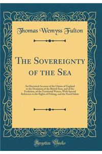 The Sovereignty of the Sea: An Historical Account of the Claims of England to the Dominion of the British Seas, and of the Evolution, of the Territorial Waters, with Special Reference to the Rights of Fishing, and the Naval Salute (Classic Reprint)