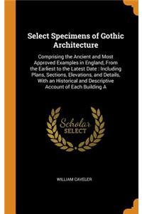 Select Specimens of Gothic Architecture: Comprising the Ancient and Most Approved Examples in England, from the Earliest to the Latest Date: Including Plans, Sections, Elevations, and Details, with an Historical and Descriptive Account of Each Buil