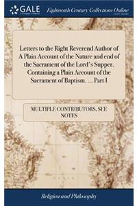 Letters to the Right Reverend Author of a Plain Account of the Nature and End of the Sacrament of the Lord's Supper. Containing a Plain Account of the Sacrament of Baptism. ... Part I