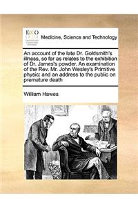 Account of the Late Dr. Goldsmith's Illness, So Far as Relates to the Exhibition of Dr. James's Powder. an Examination of the REV. Mr. John Wesley's Primitive Physic: And an Address to the Public on Premature Death