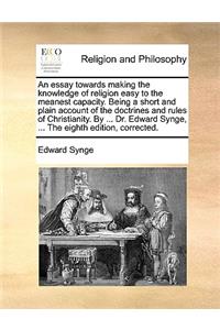 An Essay Towards Making the Knowledge of Religion Easy to the Meanest Capacity. Being a Short and Plain Account of the Doctrines and Rules of Christianity. by ... Dr. Edward Synge, ... the Eighth Edition, Corrected.