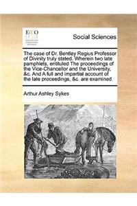 The Case of Dr. Bentley Regius Professor of Divinity Truly Stated. Wherein Two Late Pamphlets, Entituled the Proceedings of the Vice-Chancellor and the University, &c. and a Full and Impartial Account of the Late Proceedings, &c. Are Examined.