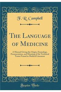 The Language of Medicine: A Manual Giving the Origin, Etymology, Pronunciation, and Meaning of the Technical Terms Found in Medical Literature (Classic Reprint): A Manual Giving the Origin, Etymology, Pronunciation, and Meaning of the Technical Terms Found in Medical Literature (Classic Reprint)