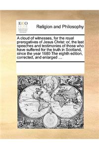 A cloud of witnesses, for the royal prerogatives of Jesus Christ: or, the last speeches and testimonies of those who have suffered for the truth in Scotland, since the year 1680 The eighth edition, corrected, and e