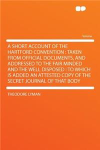 A Short Account of the Hartford Convention: Taken from Official Documents, and Addressed to the Fair Minded and the Well Disposed: To Which Is Added an Attested Copy of the Secret Journal of That Body