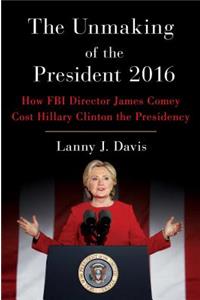 The Unmaking of the President 2016: How FBI Director James Comey Cost Hillary Clinton the Presidency: How FBI Director James Comey Cost Hillary Clinton the Presidency