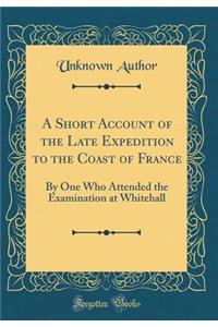 A Short Account of the Late Expedition to the Coast of France: By One Who Attended the Examination at Whitehall (Classic Reprint)