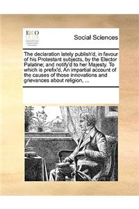 The declaration lately publish'd, in favour of his Protestant subjects, by the Elector Palatine; and notify'd to her Majesty. To which is prefix'd, An impartial account of the causes of those innovations and grievances about religion, ...