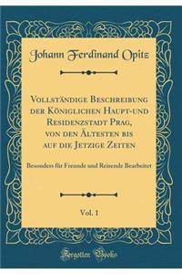 VollstÃ¤ndige Beschreibung Der KÃ¶niglichen Haupt-Und Residenzstadt Prag, Von Den Ã?ltesten Bis Auf Die Jetzige Zeiten, Vol. 1: Besonders FÃ¼r Freunde Und Reisende Bearbeitet (Classic Reprint)