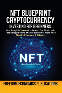 NFT Blueprint - Cryptocurrency Investing For Beginners: Non Fungible Tokens Explained, The Blockchain Technology Behind Them & How NFTs Work With Bitcoin, Ethereum & Altcoins