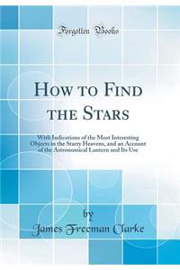 How to Find the Stars: With Indications of the Most Interesting Objects in the Starry Heavens, and an Account of the Astronomical Lantern and Its Use (Classic Reprint)