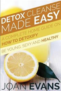 Detox Cleanse Made Easy: A Complete Home Guide on How to Detoxify: Be Young, Sexy and Healthy