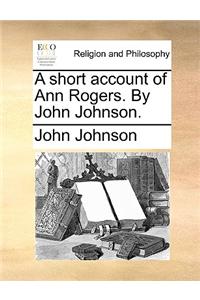 A Short Account of Ann Rogers. by John Johnson.