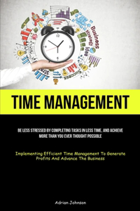 Time Management: Be Less Stressed By Completing Tasks In Less Time, And Achieve More Than You Ever Thought Possible (Implementing Efficient Time Management To Genera