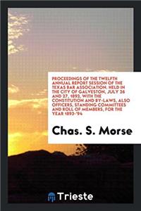 Proceedings of the Twelfth Annual Report Session of the Texas Bar Association. Held in the City of Galveston, July 26 and 27, 1893, with the Constitut